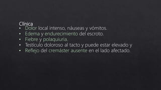 Clínica
• Dolor local intenso, náuseas y vómitos.
• Edema y endurecimiento del escroto.
• Fiebre y polaquiuria.
• Testículo doloroso al tacto y puede estar elevado y
• Reflejo del cremáster ausente en el lado afectado.
 