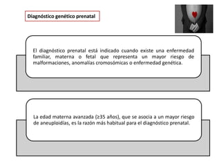 Diagnóstico genético prenatal
El diagnóstico prenatal está indicado cuando existe una enfermedad
familiar, materna o fetal que representa un mayor riesgo de
malformaciones, anomalías cromosómicas o enfermedad genética.
La edad materna avanzada (≥35 años), que se asocia a un mayor riesgo
de aneuploidías, es la razón más habitual para el diagnóstico prenatal.
 