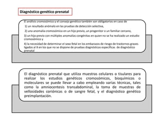 Diagnóstico genético prenatal
El análisis cromosómico y el consejo genético también son obligatorios en caso de
1) un resultado anómalo en las pruebas de detección selectiva,
2) una anomalía cromosómica en un hijo previo, un progenitor o un familiar cercano,
3) un hijo previo con múltiples anomalías congénitas en quien no se ha realizado un estudio
cromosómico y
4) la necesidad de determinar el sexo fetal en los embarazos de riesgo de trastornos graves
ligados al X en los que no se dispone de pruebas diagnósticas específicas de diagnóstico
prenatal
El diagnóstico prenatal que utiliza muestras celulares o tisulares para
realizar los estudios genéticos cromosómicos, bioquímicos o
moleculares se puede llevar a cabo empleando varias técnicas, tales
como la amniocentesis transabdominal, la toma de muestras de
vellosidades coriónicas o de sangre fetal, y el diagnóstico genético
preimplantación.
 