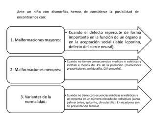 Ante un niño con dismorfias hemos de considerar la posibilidad de
encontrarnos con:
• Cuando el defecto repercute de forma
importante en la función de un órgano o
en la aceptación social (labio leporino,
defecto del cierre neural).
1. Malformaciones mayores:
•Cuando no tienen consecuencias medicas ni estéticas y
afectan a menos del 4% de la población (mamelones
preauriculares, polidactilia, CIV pequeña).2. Malformaciones menores:
•Cuando no tiene consecuencias médicas ni estéticas y
se presenta en un número elevado de individuos (surco
palmar único, epicanto, clinodactilia). En ocasiones son
de presentación familiar.
3. Variantes de la
normalidad:
 