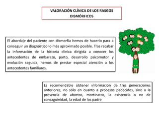 VALORACIÓN CLÍNICA DE LOS RASGOS
DISMÓRFICOS
El abordaje del paciente con dismorfia hemos de hacerlo para a
conseguir un diagnóstico lo más aproximado posible. Tras recabar
la información de la historia clínica dirigida a conocer los
antecedentes de embarazo, parto, desarrollo psicomotor y
evolución seguida, hemos de prestar especial atención a los
antecedentes familiares.
Es recomendable obtener información de tres generaciones
anteriores, no sólo en cuanto a procesos padecidos, sino a la
presencia de abortos, mortinatos, la existencia o no de
consaguinidad, la edad de los padre
 