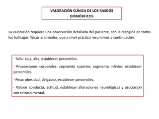 VALORACIÓN CLÍNICA DE LOS RASGOS
DISMÓRFICOS
La valoración requiere una observación detallada del paciente, con la recogida de todos
los hallazgos físicos anormales, que a nivel práctico resumimos a continuación:
· Talla: baja, alta, establecer percentiles.
· Proporciones corporales: segmento superior, segmento inferior, establecer
percentiles.
· Peso: obesidad, delgadez, establecer percentiles.
· Valorar conducta, actitud, establecer alteraciones neurológicas y asociación
con retraso mental.
 