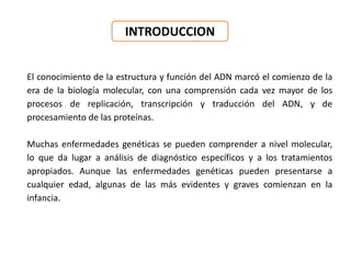INTRODUCCION
El conocimiento de la estructura y función del ADN marcó el comienzo de la
era de la biología molecular, con una comprensión cada vez mayor de los
procesos de replicación, transcripción y traducción del ADN, y de
procesamiento de las proteínas.
Muchas enfermedades genéticas se pueden comprender a nivel molecular,
lo que da lugar a análisis de diagnóstico específicos y a los tratamientos
apropiados. Aunque las enfermedades genéticas pueden presentarse a
cualquier edad, algunas de las más evidentes y graves comienzan en la
infancia.
 