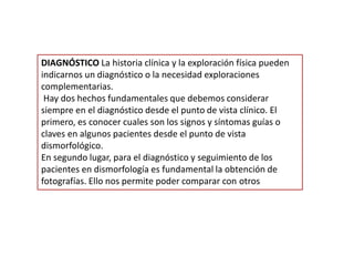DIAGNÓSTICO La historia clínica y la exploración física pueden
indicarnos un diagnóstico o la necesidad exploraciones
complementarias.
Hay dos hechos fundamentales que debemos considerar
siempre en el diagnóstico desde el punto de vista clínico. El
primero, es conocer cuales son los signos y síntomas guías o
claves en algunos pacientes desde el punto de vista
dismorfológico.
En segundo lugar, para el diagnóstico y seguimiento de los
pacientes en dismorfología es fundamental la obtención de
fotografías. Ello nos permite poder comparar con otros
 