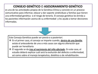 CONSEJO GENÉTICO O ASESORAMIENTO GENÉTICO
es una de las actividades propias de la Genética Clínica y consiste en un proceso
comunicativo para informar, educar y dar soporte aindividuos y familias que tienen
una enfermedad genética o el riesgo de tenerla. El consejo genético les brinda a
los pacientes información acerca de su enfermedad y les ayuda a tomar decisiones
informadas.
Este Consejo Genético puede ser previo o a posteriori.
 En el primer caso, el consejo se imparte cuando, dentro de una familia,
existe el antecedente de uno o más casos con alguna alteración que
puede ser hereditaria
 El segundo se da tras al nacimiento del niño afectado. En este caso, el
estudio deberá explicar cuál será la evolución del defecto o enfermedad,
así como sobre el manejo terapéutico, dietético o de rehabilitación.
 