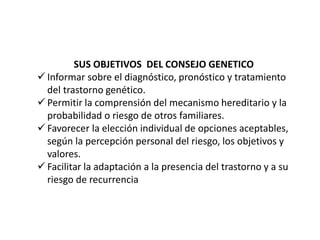 SUS OBJETIVOS DEL CONSEJO GENETICO
 Informar sobre el diagnóstico, pronóstico y tratamiento
del trastorno genético.
 Permitir la comprensión del mecanismo hereditario y la
probabilidad o riesgo de otros familiares.
 Favorecer la elección individual de opciones aceptables,
según la percepción personal del riesgo, los objetivos y
valores.
 Facilitar la adaptación a la presencia del trastorno y a su
riesgo de recurrencia
 