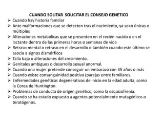CUANDO SOLITAR SOLICITAR EL CONSEJO GENETICO
 Cuando hay historia familiar
 Ante malformaciones que se detecten tras el nacimiento, ya sean únicas o
múltiples
 Alteraciones metabólicas que se presenten en el recién nacido o en el
lactante dentro de las primeras horas o semanas de vida
 Retraso mental o retraso en el desarrollo o también cuando este último se
asocia a signos dismórficos
 Talla baja o alteraciones del crecimiento.
 Genitales ambiguos o desarrollo sexual anormal.
 Cuando una mujer pretende conseguir un embarazo con 35 años o más
 Cuando existe consanguinidad positiva (parejas entre familiares.
 Enfermedades genéticas degenerativas de inicio en la edad adulta, como
la Corea de Huntington.
 Problemas de conducta de origen genético, como la esquizofrenia.
 Cuando se ha estado expuesto a agentes potencialmente mutagénicos o
teratógenos.
 