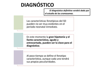 DIAGNÓSTICO
El diagnóstico definitivo vendrá dado por
el estudio de los cromosomas.
Las características fenotípicas del SD
pueden no ser muy evidentes en el
período neonatal inmediato.
En este momento la gran hipotonía y el
llanto característico, agudo y
entrecortado, pueden ser la clave para el
diagnóstico.
Al poco tiempo se define el fenotipo
característico, aunque cada uno tendrá
sus propias peculiaridades.
 