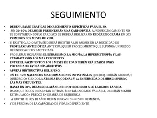SEGUIMIENTO
• DEBEN USARSE GRÁFICAS DE CRECIMIENTO ESPECÍFICAS PARA EL SD.
• . UN 30-60% DE LOS SD PRESENTARÁN UNA CARDIOPATÍA. AUNQUE CLÍNICAMENTE NO
SE CONSTATE UN SOPLO CARDÍACO, SE DEBERÁ REALIZAR UN ECOCARDIOGRAMA EN LOS
PRIMEROS DOS MESES DE VIDA.
• SI EXISTE CARDIOPATÍA SE DEBERÁ INSISTIR A LOS PADRES EN LA NECESIDAD DE
PROFILAXIS ANTIBIÓTICA ANTE CUALQUIER PROCEDIMIENTO QUE SUPONGA UN RIESGO
DE ENDOCARDITIS BACTERIANA.
• PROBLEMAS OCULARES: EL ESTRABISMO, LA MIOPÍA, LA HIPERMETROPÍA Y LAS
CATARATAS SON LOS MAS FRECUENTES.
• ENTRE EL NACIMIENTO Y LOS 6 MESES DE EDAD DEBEN REALIZARSE UNOS
POTENCIALES EVOCADOS AUDITIVOS.
• APNEAS OBSTRUCTIVAS DEL SUEÑO.
• UN 10- 12% NACEN CON MALFORMACIONES INTESTINALES QUE REQUERIRÁN ABORDAJE
QUIRÚRGICO, SIENDO LA ATRESIA DUODENAL Y LA ENFERMEDAD DE HIRSCHSPRUNG
LAS MAS FRECUENTES.
• HASTA UN 30% DESARROLLARÁN UN HIPOTIROIDISMO A LO LARGO DE LA VIDA.
• DADO QUE TODOS PRESENTAN RETRASO MENTAL EN GRADO VARIABLE, DEBERÁN SEGUIR
ESTIMULACIÓN PRECOZ EN SU ÁREA DE RESIDENCIA
• . A PARTIR DE LOS 18 AÑOS DEBEN BUSCASE SIGNOS DE DEMENCIA
• Y DE PÉRDIDA DE LA CAPACIDAD DE VIDA INDEPENDIENTE
 