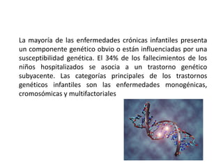 La mayoría de las enfermedades crónicas infantiles presenta
un componente genético obvio o están influenciadas por una
susceptibilidad genética. El 34% de los fallecimientos de los
niños hospitalizados se asocia a un trastorno genético
subyacente. Las categorías principales de los trastornos
genéticos infantiles son las enfermedades monogénicas,
cromosómicas y multifactoriales
 