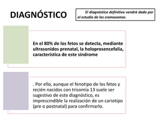 DIAGNÓSTICO El diagnóstico definitivo vendrá dado por
el estudio de los cromosomas.
En el 80% de los fetos se detecta, mediante
ultrasonidos prenatal, la holoprosencefalia,
característica de este síndrome
. Por ello, aunque el fenotipo de los fetos y
recién nacidos con trisomía 13 suele ser
sugestivo de este diagnóstico, es
imprescindible la realización de un cariotipo
(pre o postnatal) para confirmarlo.
 