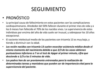 SEGUIMIENTO
• PRONÓSTICO
• La principal causa de fallecimiento en estos pacientes son las complicaciones
cardiopulmonares. Alrededor del 50% fallecen durante el primer mes de vida y a
los 6 meses han fallecido el 70% de los nacidos vivos. La supervivencia de estos
individuos por encima del año de vida suele ser inusual, y sobrepasar los 10 años
excepcional.
• El cociente intelectual medio de los pacientes con trisomía 13 es muy bajo, y
tiende a disminuir con la edad.
• Los recién nacidos con trisomía 13 suelen necesitar asistencia médica desde el
mismo momento del nacimiento debido a que 2/3 de los casos obtienen
puntuaciones inferiores a 7 en el test de Apgar al primer minuto, cifra que
desciende a 1/3 a los 5 minutos de vida.
• Los padres han de ser previamente entrenados para la realización de
determinadas tareas y maniobras que pueden ser de importancia vital para la
supervivencia del paciente.
 