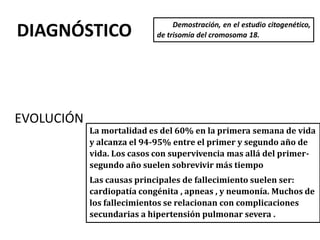 DIAGNÓSTICO Demostración, en el estudio citogenético,
de trisomía del cromosoma 18.
EVOLUCIÓN
La mortalidad es del 60% en la primera semana de vida
y alcanza el 94-95% entre el primer y segundo año de
vida. Los casos con supervivencia mas allá del primer-
segundo año suelen sobrevivir más tiempo
Las causas principales de fallecimiento suelen ser:
cardiopatía congénita , apneas , y neumonía. Muchos de
los fallecimientos se relacionan con complicaciones
secundarias a hipertensión pulmonar severa .
 