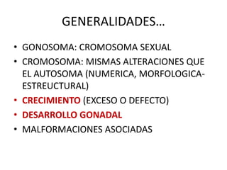 GENERALIDADES…
• GONOSOMA: CROMOSOMA SEXUAL
• CROMOSOMA: MISMAS ALTERACIONES QUE
EL AUTOSOMA (NUMERICA, MORFOLOGICA-
ESTREUCTURAL)
• CRECIMIENTO (EXCESO O DEFECTO)
• DESARROLLO GONADAL
• MALFORMACIONES ASOCIADAS
 