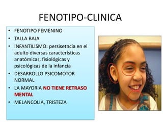 FENOTIPO-CLINICA
• FENOTIPO FEMENINO
• TALLA BAJA
• INFANTILISMO: persisetncia en el
adulto diversas características
anatómicas, fisiológicas y
psicológicas de la infancia
• DESARROLLO PSICOMOTOR
NORMAL
• LA MAYORIA NO TIENE RETRASO
MENTAL
• MELANCOLIA, TRISTEZA
 