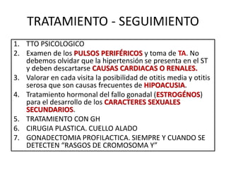 TRATAMIENTO - SEGUIMIENTO
1. TTO PSICOLOGICO
2. Examen de los PULSOS PERIFÉRICOS y toma de TA. No
debemos olvidar que la hipertensión se presenta en el ST
y deben descartarse CAUSAS CARDIACAS O RENALES.
3. Valorar en cada visita la posibilidad de otitis media y otitis
serosa que son causas frecuentes de HIPOACUSIA.
4. Tratamiento hormonal del fallo gonadal (ESTROGÉNOS)
para el desarrollo de los CARACTERES SEXUALES
SECUNDARIOS.
5. TRATAMIENTO CON GH
6. CIRUGIA PLASTICA. CUELLO ALADO
7. GONADECTOMIA PROFILACTICA. SIEMPRE Y CUANDO SE
DETECTEN “RASGOS DE CROMOSOMA Y”
 