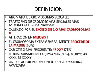 DEFINICION
• ANOMALIA DE CROMOSOMAS SEXUALES
• TRASTORNO DE CROMOSOMAS SEXUALES MAS
ASOCIADO A HIPOGONADISMO
• CAUSADO POR EL EXCESO DE 1 O MAS CROMOSOMAS
X
• ALTERACION EN MEIOSIS I
• EL CROMOSOMA EXTRA GENERALMENTE PROCEDE DE
LA MADRE (60%)
• CARIOTIPO MAS FRECUENTE: 47 XXY (75%)
• OTROS: MOSAICISMO 46,XY/47XXY(20%); 48XXYY; 48
XXXY, 49 XXXXY
• UNICO FACTOR PREDISPONENTE: EDAD MATERNA
AVANZADA
 