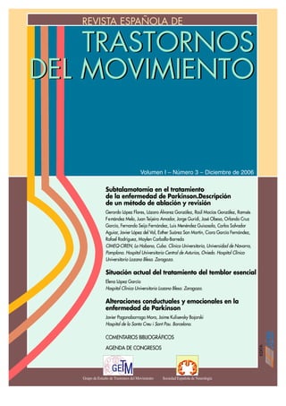 REVISTA ESPAÑOLA DEVISIÓN
                     RE




    TRASTORNOS
DEL MOVIMIENTO


                                       Volumen I – Número 3 – Diciembre de 2006


                 Subtalamotomía en el tratamiento
                 de la enfermedad de Parkinson.Descripción
                 de un método de ablación y revisión
                 Gerardo López Flores, Lázaro Álvarez González, Raúl Macías González, Ramsés
                 F e rnández Melo, Juan Teijeiro Amador, Jorge Guridi, José Obeso, Orlando Cruz
                 García, Fernando Seijo Fernández, Luis Menéndez Guisasola, Carlos Salvador
                 Aguiar, Javier López del Val, Esther Suárez San Martín, Ciara García Fernández,
                 Rafael Rodríguez, Maylen Carballo-Barreda
                 CIMEQ-CIREN, La Habana, Cuba. Clínica Universitaria, Universidad de Navarra,
                 Pamplona. Hospital Universitario Central de Asturias, Oviedo. Hospital Clínico
                 Universitario Lozano Blesa. Zaragoza.

                 Situación actual del tratamiento del temblor esencial
                 Elena López García
                 Hospital Clínico Universitario Lozano Blesa. Zaragoza.

                 Alteraciones conductuales y emocionales en la
                 enfermedad de Parkinson
                 Javier Pagonabarraga Mora, Jaime Kulisevsky Bojarski
                 Hospital de la Santa Creu i Sant Pau. Barcelona.

                 COMENTARIOS BIBLIOGRÁFICOS

                 AGENDA DE CONGRESOS




   Grupo de Estudio de Trastornos del Movimiento   Sociedad Española de Neurología
 