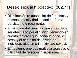 Deseo sexual hipoactivo [302.71] Disminución (o ausencia) de fantasías y deseos de actividad sexual de forma persistente o recurrente.  El juicio de deficiencia o ausencia debe ser efectuado por el clínico, teniendo en cuenta factores que, como la edad, el sexo, y el contexto de la vida del individuo, afectan a la actividad sexual.  El trastorno provoca malestar acusado o dificultad de relación interpersonal. 