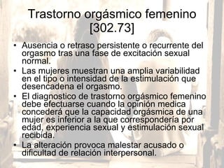 Trastorno orgásmico femenino [302.73] Ausencia o retraso persistente o recurrente del orgasmo tras una fase de excitación sexual normal.  Las mujeres muestran una amplia variabilidad en el tipo o intensidad de la estimulación que desencadena el orgasmo. El diagnostico de trastorno orgásmico femenino debe efectuarse cuando la opinión medica concederá que la capacidad orgásmica de una mujer es inferior a la que correspondería por edad, experiencia sexual y estimulación sexual recibida.  La alteración provoca malestar acusado o dificultad de relación interpersonal. 