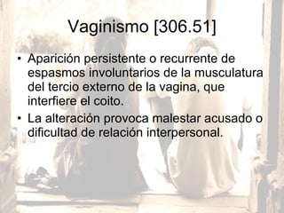 Vaginismo [306.51] Aparición persistente o recurrente de espasmos involuntarios de la musculatura del tercio externo de la vagina, que interfiere el coito.  La alteración provoca malestar acusado o dificultad de relación interpersonal. 