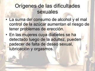 Orígenes de las dificultades sexuales La suma del consumo de alcohol y el mal control de la azúcar aumentan el riesgo de tener problemas de erección. En las mujeres cuya diabetes se ha detectado luego de la adultez, pueden padecer de falta de deseo sexual, lubricación y orgasmos.  