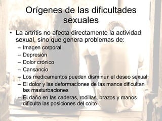 Orígenes de las dificultades sexuales La artritis no afecta directamente la actividad sexual, sino que genera problemas de:  Imagen corporal Depresión Dolor crónico  Cansancio Los medicamentos pueden disminuir el deseo sexual El dolor y las deformaciones de las manos dificultan las masturbaciones El daño en las caderas, rodillas, brazos y manos dificulta las posiciones del coito  