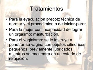 Tratamientos Para la eyaculación precoz: técnica de apretar y el procedimiento de iniciar-parar. Para la mujer con incapacidad de lograr un orgasmo: masturbación.  Para el vaginismo: se le instruye a penetrar su vagina con objetos cilíndricos pequeños, previamente lubricados mientras se encuentra en un estado de relajación.  