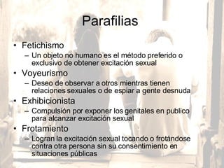 Parafilias  Fetichismo  Un objeto no humano es el método preferido o exclusivo de obtener excitación sexual  Voyeurismo  Deseo de observar a otros mientras tienen relaciones sexuales o de espiar a gente desnuda  Exhibicionista Compulsión por exponer los genitales en publico para alcanzar excitación sexual  Frotamiento Logran la excitación sexual tocando o frotándose contra otra persona sin su consentimiento en situaciones públicas  