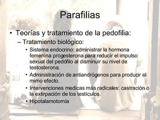Parafilias Teorías y tratamiento de la pedofilia:  Tratamiento biológico:  Sistema endocrino: administrar la hormona femenina progesterona para reducir el impulso sexual del pedófilo al disminuir su nivel de testosterona.  Administración de antiandrógenos para producir el mimo efecto.  Intervenciones medicas más radicales: castración o la extirpación de los testículos.  Hipotalamotomía 