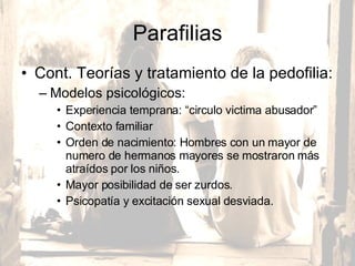 Parafilias Cont. Teorías y tratamiento de la pedofilia:  Modelos psicológicos:  Experiencia temprana: “circulo victima abusador” Contexto familiar  Orden de nacimiento: Hombres con un mayor de numero de hermanos mayores se mostraron más atraídos por los niños.  Mayor posibilidad de ser zurdos.  Psicopatía y excitación sexual desviada.  