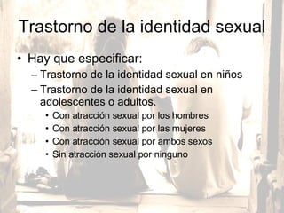 Trastorno de la identidad sexual Hay que especificar:  Trastorno de la identidad sexual en niños Trastorno de la identidad sexual en adolescentes o adultos. Con atracción sexual por los hombres Con atracción sexual por las mujeres Con atracción sexual por ambos sexos Sin atracción sexual por ninguno  