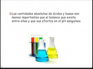 0 Las cantidades absolutas de ácidos y bases son
menos importantes que el balance que existe
entre ellas y que sus efectos en el pH sanguíneo
 