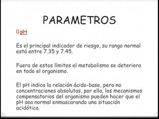 PARAMETROS
0 pH
Es el principal indicador de riesgo, su rango normal
está entre 7.35 y 7.45.
Fuera de estos límites el metabolismo se deteriora
en todo el organismo.
El pH indica la relación ácido-base, pero no
concentraciones absolutas, por ello, los mecanismos
compensatorios del organismo pueden hacer que el
pH sea normal enmascarando una situación
acidótica.
 