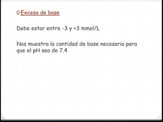 0 Exceso de base
Debe estar entre -3 y +3 mmol/L
Nos muestra la cantidad de base necesaria para
que el pH sea de 7.4
 