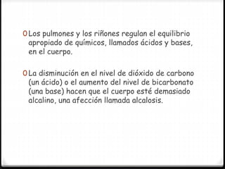 0 Los pulmones y los riñones regulan el equilibrio
apropiado de químicos, llamados ácidos y bases,
en el cuerpo.
0 La disminución en el nivel de dióxido de carbono
(un ácido) o el aumento del nivel de bicarbonato
(una base) hacen que el cuerpo esté demasiado
alcalino, una afección llamada alcalosis.
 