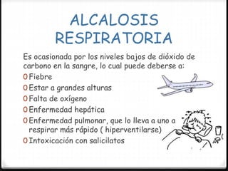 ALCALOSIS
RESPIRATORIA
Es ocasionada por los niveles bajos de dióxido de
carbono en la sangre, lo cual puede deberse a:
0 Fiebre
0 Estar a grandes alturas
0 Falta de oxígeno
0 Enfermedad hepática
0 Enfermedad pulmonar, que lo lleva a uno a
respirar más rápido ( hiperventilarse)
0 Intoxicación con salicilatos
 