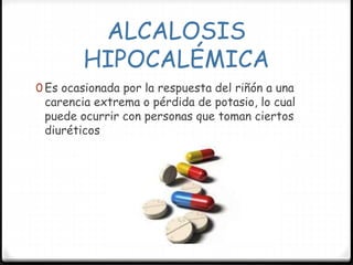 ALCALOSIS
HIPOCALÉMICA
0 Es ocasionada por la respuesta del riñón a una
carencia extrema o pérdida de potasio, lo cual
puede ocurrir con personas que toman ciertos
diuréticos
 