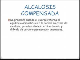 ALCALOSIS
COMPENSADA
0 Se presenta cuando el cuerpo retorna el
equilibrio ácido/básico a lo normal en casos de
alcalosis, pero los niveles de bicarbonato y
dióxido de carbono permanecen anormales.
 