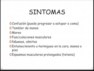 SINTOMAS
0 Confusión (puede progresar a estupor o coma)
0 Temblor de manos
0 Mareo
0 Fasciculaciones musculares
0 Náuseas, vómitos
0 Entumecimiento u hormigueo en la cara, manos o
pies
0 Espasmos musculares prolongados (tetania)
 