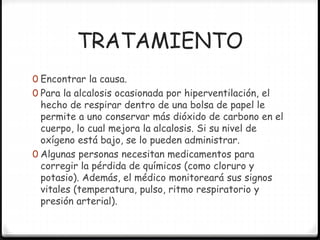 TRATAMIENTO
0 Encontrar la causa.
0 Para la alcalosis ocasionada por hiperventilación, el
hecho de respirar dentro de una bolsa de papel le
permite a uno conservar más dióxido de carbono en el
cuerpo, lo cual mejora la alcalosis. Si su nivel de
oxígeno está bajo, se lo pueden administrar.
0 Algunas personas necesitan medicamentos para
corregir la pérdida de químicos (como cloruro y
potasio). Además, el médico monitoreará sus signos
vitales (temperatura, pulso, ritmo respiratorio y
presión arterial).
 