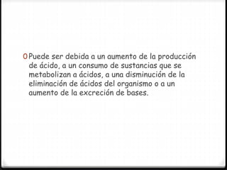 0 Puede ser debida a un aumento de la producción
de ácido, a un consumo de sustancias que se
metabolizan a ácidos, a una disminución de la
eliminación de ácidos del organismo o a un
aumento de la excreción de bases.
 