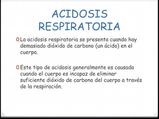 ACIDOSIS
RESPIRATORIA
0 La acidosis respiratoria se presenta cuando hay
demasiado dióxido de carbono (un ácido) en el
cuerpo.
0 Este tipo de acidosis generalmente es causada
cuando el cuerpo es incapaz de eliminar
suficiente dióxido de carbono del cuerpo a través
de la respiración.
 