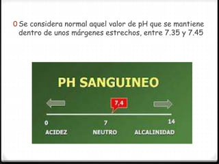 0 Se considera normal aquel valor de pH que se mantiene
dentro de unos márgenes estrechos, entre 7.35 y 7.45
 
