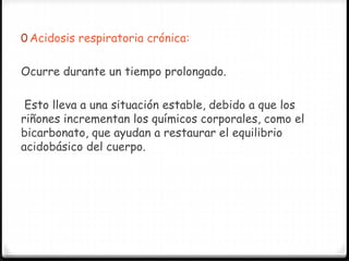 0 Acidosis respiratoria crónica:
Ocurre durante un tiempo prolongado.
Esto lleva a una situación estable, debido a que los
riñones incrementan los químicos corporales, como el
bicarbonato, que ayudan a restaurar el equilibrio
acidobásico del cuerpo.
 