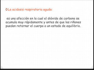 0 La acidosis respiratoria aguda:
es una afección en la cual el dióxido de carbono se
acumula muy rápidamente y antes de que los riñones
puedan retornar el cuerpo a un estado de equilibrio.
 