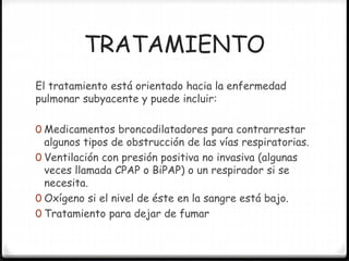 TRATAMIENTO
El tratamiento está orientado hacia la enfermedad
pulmonar subyacente y puede incluir:
0 Medicamentos broncodilatadores para contrarrestar
algunos tipos de obstrucción de las vías respiratorias.
0 Ventilación con presión positiva no invasiva (algunas
veces llamada CPAP o BiPAP) o un respirador si se
necesita.
0 Oxígeno si el nivel de éste en la sangre está bajo.
0 Tratamiento para dejar de fumar
 