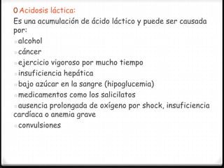 0 Acidosis láctica:
Es una acumulación de ácido láctico y puede ser causada
por:
◦alcohol
◦cáncer
◦ejercicio vigoroso por mucho tiempo
◦insuficiencia hepática
◦bajo azúcar en la sangre (hipoglucemia)
◦medicamentos como los salicilatos
◦ausencia prolongada de oxígeno por shock, insuficiencia
cardíaca o anemia grave
◦convulsiones
 