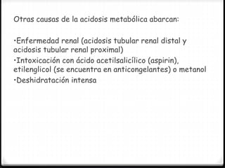 Otras causas de la acidosis metabólica abarcan:
•Enfermedad renal (acidosis tubular renal distal y
acidosis tubular renal proximal)
•Intoxicación con ácido acetilsalicílico (aspirin),
etilenglicol (se encuentra en anticongelantes) o metanol
•Deshidratación intensa
 