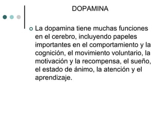 DOPAMINA

   La dopamina tiene muchas funciones
    en el cerebro, incluyendo papeles
    importantes en el comportamiento y la
    cognición, el movimiento voluntario, la
    motivación y la recompensa, el sueño,
    el estado de ánimo, la atención y el
    aprendizaje.
 